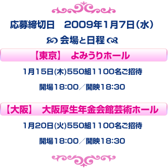 応募締切日　2009年1月7日（水）
会場と日程
東京　よみうりホール
1月15日(木)550組1100名ご招待
開場18：00／開映18：30
大阪　大阪厚生年金会館芸術ホール
1月20日(火)550組1100名
開場18：00／開映18：30
